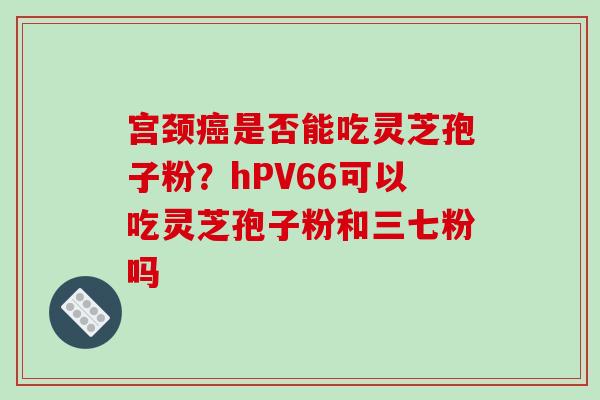 宫颈是否能吃灵芝孢子粉?hPV66可以吃灵芝孢子粉和三七粉吗 宫颈是否能吃灵芝孢子粉?hPV66可以吃灵芝孢子粉和三七粉吗