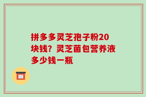 拼多多灵芝孢子粉20块钱?灵芝菌包营养液多少钱一瓶 拼多多灵芝孢子粉20块钱?灵芝菌包营养液多少钱一瓶