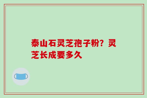 泰山石灵芝孢子粉?灵芝长成要多久 泰山石灵芝孢子粉?灵芝长成要多久
