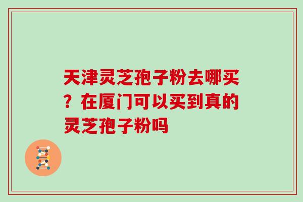 天津灵芝孢子粉去哪买?在厦门可以买到真的灵芝孢子粉吗 天津灵芝孢子粉去哪买?在厦门可以买到真的灵芝孢子粉吗