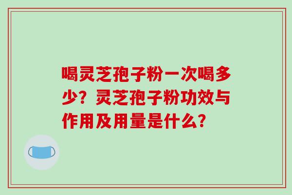 喝灵芝孢子粉一次喝多少?灵芝孢子粉功效与作用及用量是什么? 喝灵芝孢子粉一次喝多少?灵芝孢子粉功效与作用及用量是什么?