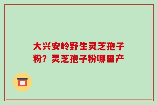 大兴安岭野生灵芝孢子粉?灵芝孢子粉哪里产 大兴安岭野生灵芝孢子粉?灵芝孢子粉哪里产
