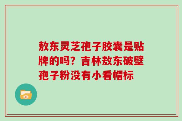 敖东灵芝孢子胶囊是贴牌的吗?吉林敖东破壁孢子粉没有小看帽标 敖东灵芝孢子胶囊是贴牌的吗?吉林敖东破壁孢子粉没有小看帽标