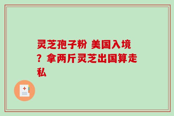 灵芝孢子粉 美国入境?拿两斤灵芝出国算走私 灵芝孢子粉 美国入境?拿两斤灵芝出国算走私
