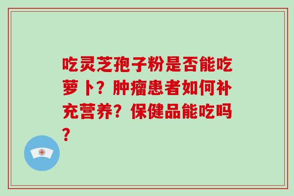 吃灵芝孢子粉是否能吃萝卜?患者如何补充营养?保健品能吃吗? 吃灵芝孢子粉是否能吃萝卜?患者如何补充营养?保健品能吃吗?