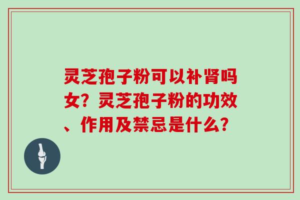 灵芝孢子粉可以补吗女?灵芝孢子粉的功效、作用及禁忌是什么? 灵芝孢子粉可以补吗女?灵芝孢子粉的功效、作用及禁忌是什么?