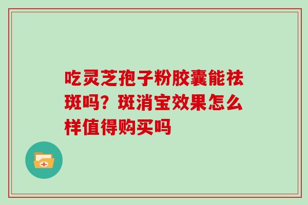 吃灵芝孢子粉胶囊能祛斑吗?斑消宝效果怎么样值得购买吗 吃灵芝孢子粉胶囊能祛斑吗?斑消宝效果怎么样值得购买吗