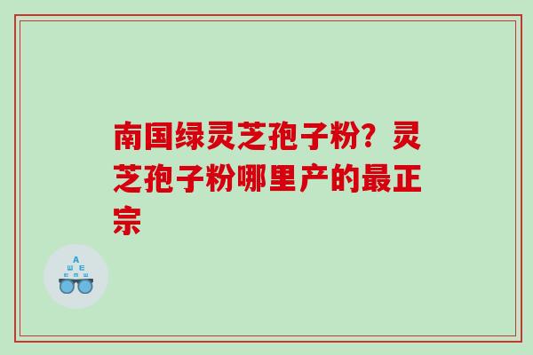 南国绿灵芝孢子粉?灵芝孢子粉哪里产的正宗 南国绿灵芝孢子粉?灵芝孢子粉哪里产的正宗