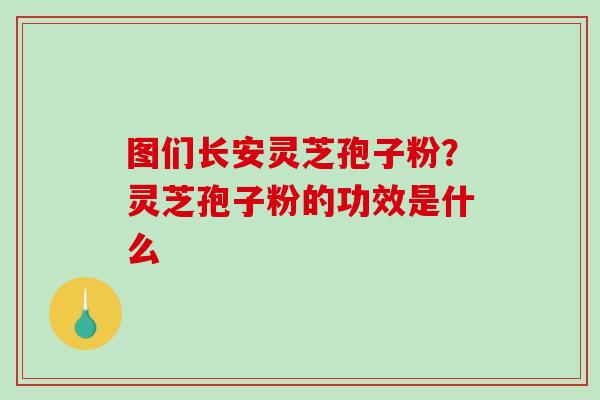 图们长安灵芝孢子粉?灵芝孢子粉的功效是什么 图们长安灵芝孢子粉?灵芝孢子粉的功效是什么