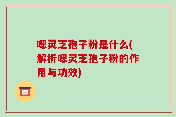 嗯灵芝孢子粉是什么(解析嗯灵芝孢子粉的作用与功效)