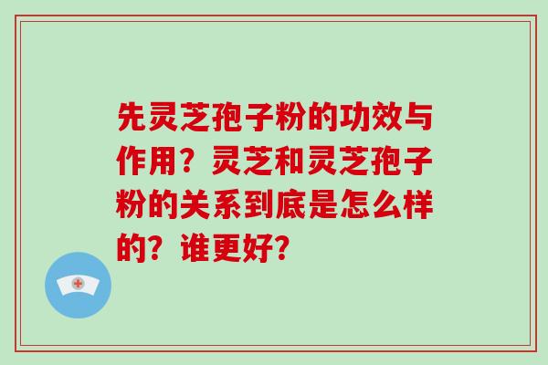 先灵芝孢子粉的功效与作用？灵芝和灵芝孢子粉的关系到底是怎么样的？谁更好？