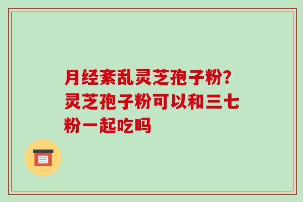 紊乱灵芝孢子粉?灵芝孢子粉可以和三七粉一起吃吗 紊乱灵芝孢子粉?灵芝孢子粉可以和三七粉一起吃吗