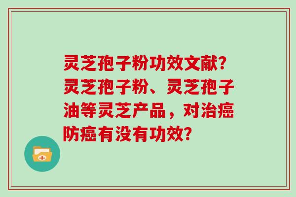 灵芝孢子粉功效文献?灵芝孢子粉、灵芝孢子油等灵芝产品,对防有没有功效? 灵芝孢子粉功效文献?灵芝孢子粉、灵芝孢子油等灵芝产品,对防有没有功效?