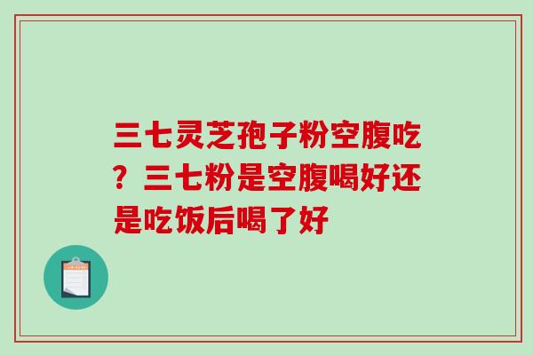 三七灵芝孢子粉空腹吃?三七粉是空腹喝好还是吃饭后喝了好 三七灵芝孢子粉空腹吃?三七粉是空腹喝好还是吃饭后喝了好