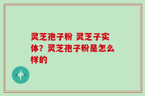 灵芝孢子粉 灵芝子实体?灵芝孢子粉是怎么样的 灵芝孢子粉 灵芝子实体?灵芝孢子粉是怎么样的