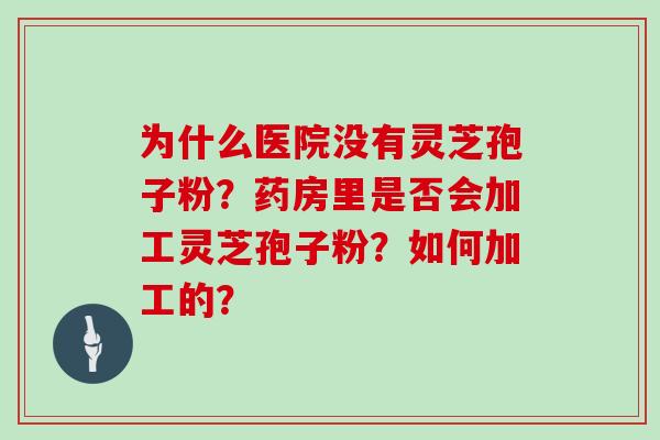 为什么医院没有灵芝孢子粉?药房里是否会加工灵芝孢子粉?如何加工的? 为什么医院没有灵芝孢子粉?药房里是否会加工灵芝孢子粉?如何加工的?