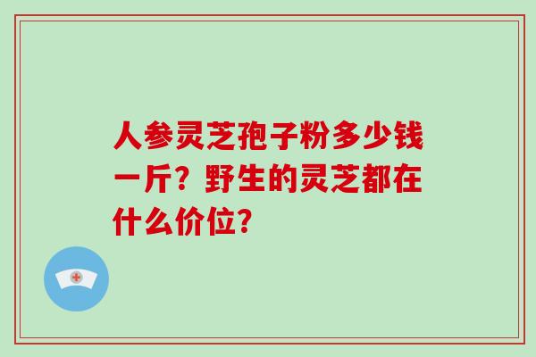 人参灵芝孢子粉多少钱一斤?野生的灵芝都在什么价位? 人参灵芝孢子粉多少钱一斤?野生的灵芝都在什么价位?