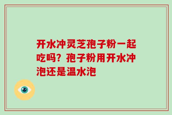 开水冲灵芝孢子粉一起吃吗?孢子粉用开水冲泡还是温水泡 开水冲灵芝孢子粉一起吃吗?孢子粉用开水冲泡还是温水泡