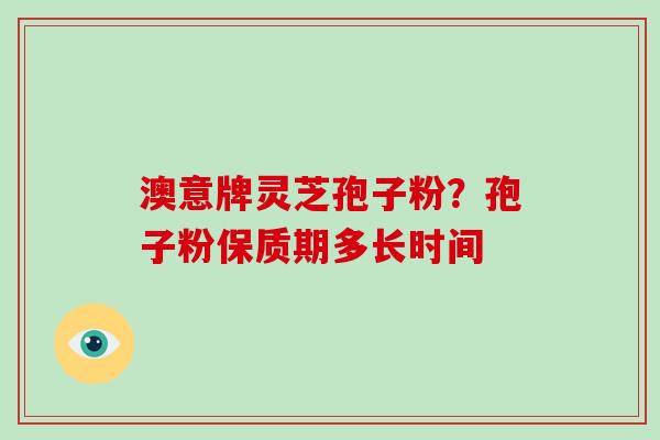 澳意牌灵芝孢子粉?孢子粉保质期多长时间 澳意牌灵芝孢子粉?孢子粉保质期多长时间