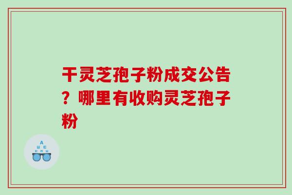 干灵芝孢子粉成交公告?哪里有收购灵芝孢子粉 干灵芝孢子粉成交公告?哪里有收购灵芝孢子粉