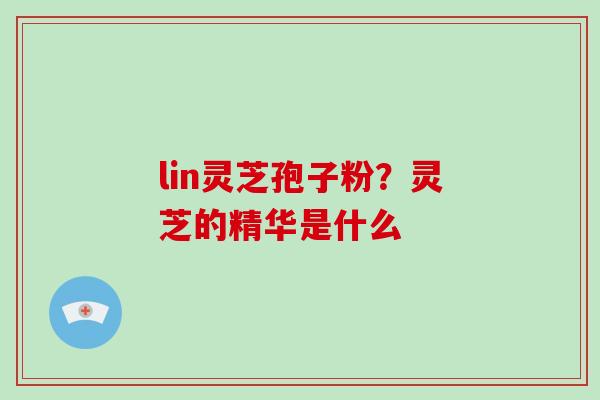 lin灵芝孢子粉?灵芝的精华是什么 lin灵芝孢子粉?灵芝的精华是什么