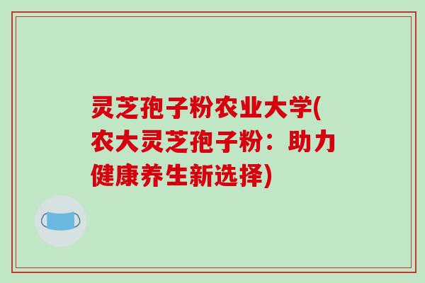 灵芝孢子粉农业大学(农大灵芝孢子粉:助力健康养生新选择) 灵芝孢子粉农业大学(农大灵芝孢子粉:助力健康养生新选择)