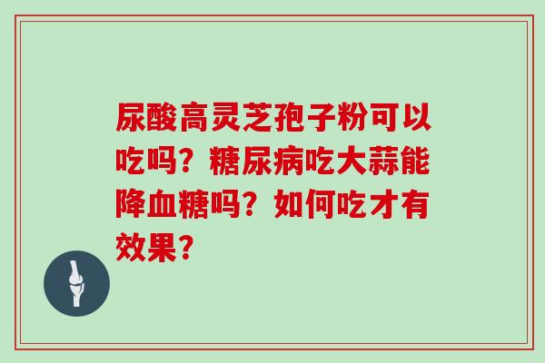 尿酸高灵芝孢子粉可以吃吗?吃大蒜能降吗?如何吃才有效果? 尿酸高灵芝孢子粉可以吃吗?吃大蒜能降吗?如何吃才有效果?