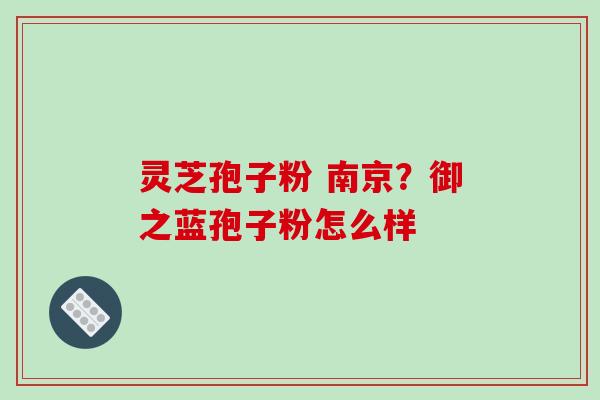 灵芝孢子粉 南京?御之蓝孢子粉怎么样 灵芝孢子粉 南京?御之蓝孢子粉怎么样