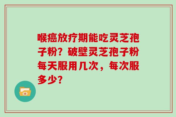 喉期能吃灵芝孢子粉?破壁灵芝孢子粉每天服用几次,每次服多少? 喉期能吃灵芝孢子粉?破壁灵芝孢子粉每天服用几次,每次服多少?