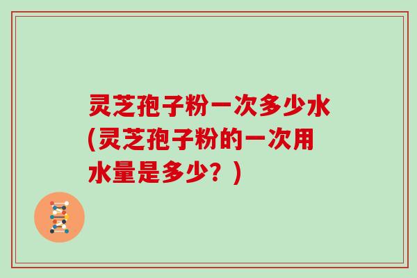 灵芝孢子粉一次多少水(灵芝孢子粉的一次用水量是多少？)