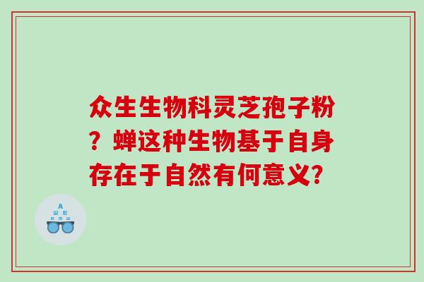 众生生物科灵芝孢子粉?蝉这种生物基于自身存在于自然有何意义? 众生生物科灵芝孢子粉?蝉这种生物基于自身存在于自然有何意义?