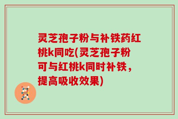 灵芝孢子粉与补铁药红桃k同吃(灵芝孢子粉可与红桃k同时补铁,提高吸收效果) 灵芝孢子粉与补铁药红桃k同吃(灵芝孢子粉可与红桃k同时补铁,提高吸收效果)