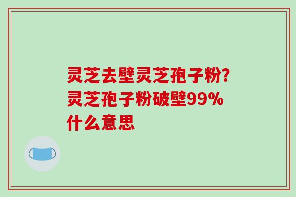 灵芝去壁灵芝孢子粉？灵芝孢子粉破壁99%什么意思