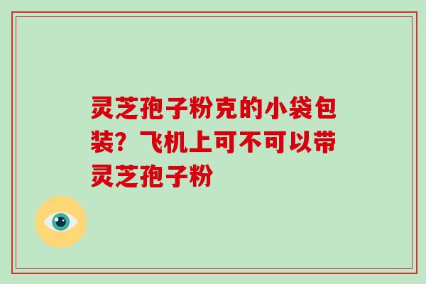 灵芝孢子粉克的小袋包装?飞机上可不可以带灵芝孢子粉 灵芝孢子粉克的小袋包装?飞机上可不可以带灵芝孢子粉