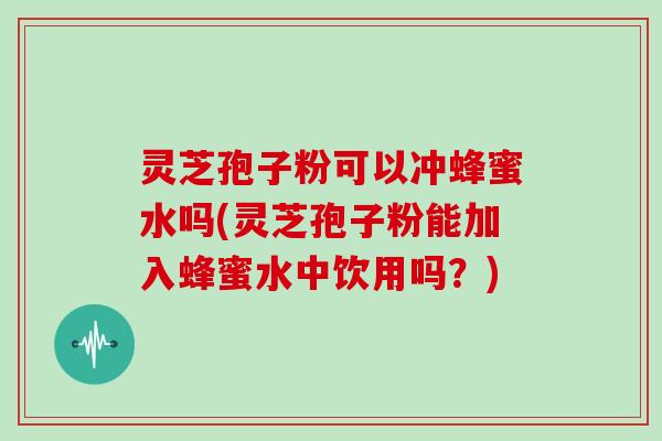 灵芝孢子粉可以冲蜂蜜水吗(灵芝孢子粉能加入蜂蜜水中饮用吗？)