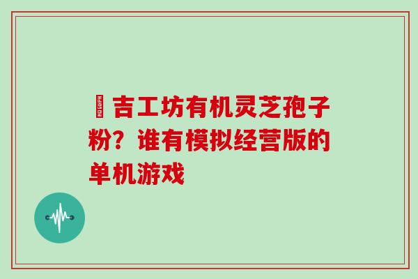 滙吉工坊有机灵芝孢子粉？谁有模拟经营版的单机游戏