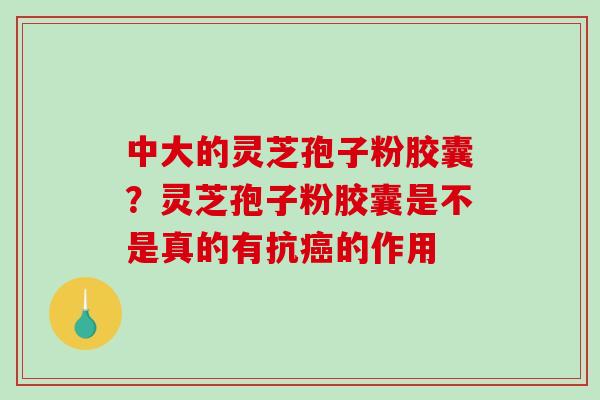 中大的灵芝孢子粉胶囊?灵芝孢子粉胶囊是不是真的有抗的作用 中大的灵芝孢子粉胶囊?灵芝孢子粉胶囊是不是真的有抗的作用