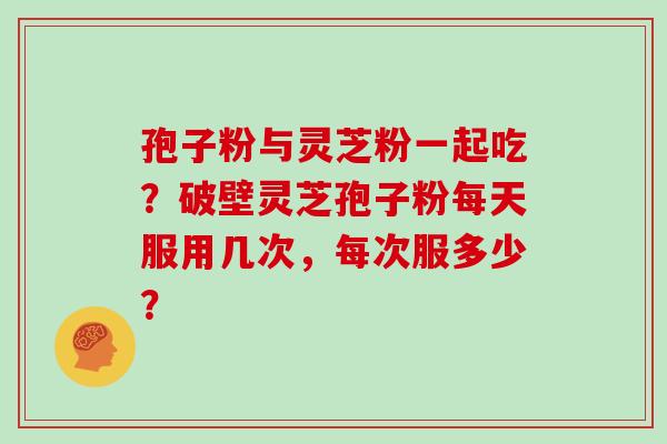 孢子粉与灵芝粉一起吃？破壁灵芝孢子粉每天服用几次，每次服多少？