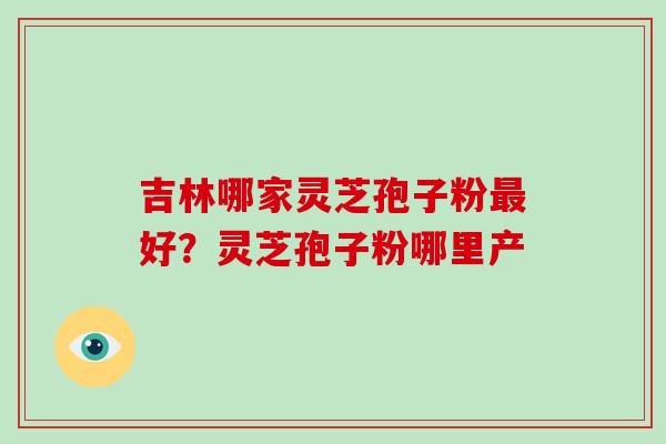 吉林哪家灵芝孢子粉好？灵芝孢子粉哪里产