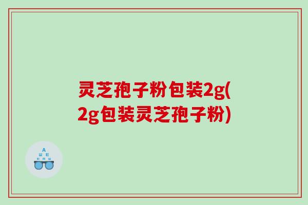 灵芝孢子粉包装2g(2g包装灵芝孢子粉)