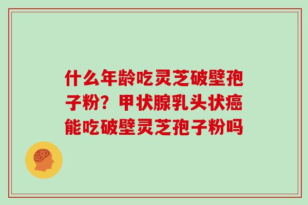 什么年龄吃灵芝破壁孢子粉？乳头状能吃破壁灵芝孢子粉吗