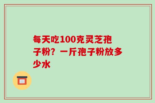 每天吃100克灵芝孢子粉？一斤孢子粉放多少水