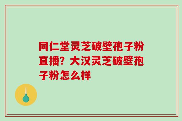 同仁堂灵芝破壁孢子粉直播？大汉灵芝破壁孢子粉怎么样