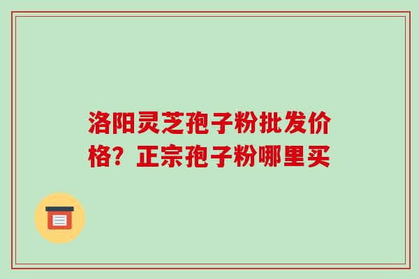 洛阳灵芝孢子粉批发价格？正宗孢子粉哪里买