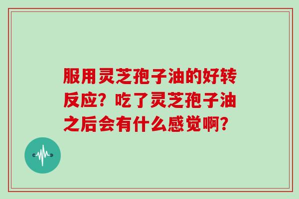 服用灵芝孢子油的好转反应？吃了灵芝孢子油之后会有什么感觉啊？