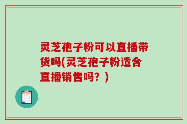 灵芝孢子粉可以直播带货吗(灵芝孢子粉适合直播销售吗？)