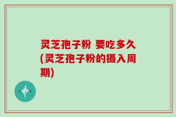 灵芝孢子粉 要吃多久(灵芝孢子粉的摄入周期)