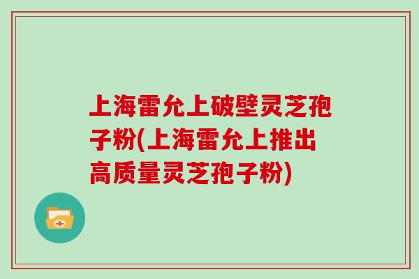 上海雷允上破壁灵芝孢子粉(上海雷允上推出高质量灵芝孢子粉)