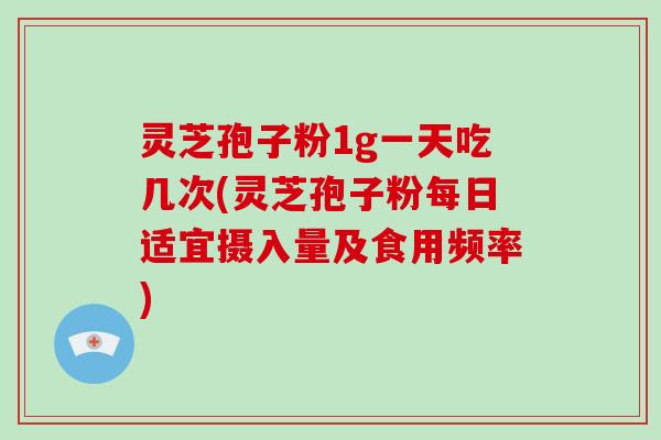 灵芝孢子粉1g一天吃几次(灵芝孢子粉每日适宜摄入量及食用频率)