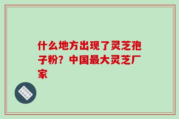 什么地方出现了灵芝孢子粉？中国大灵芝厂家